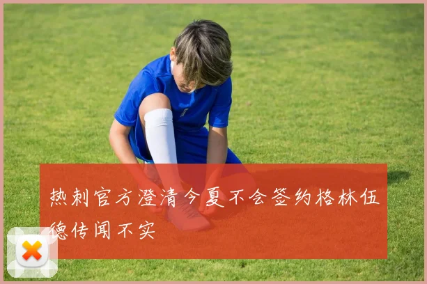 热刺官方澄清今夏不会签约格林伍德传闻不实