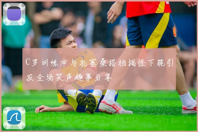 C罗训练中与孔塞桑搭档搞怪下跪引发全场笑声趣事分享