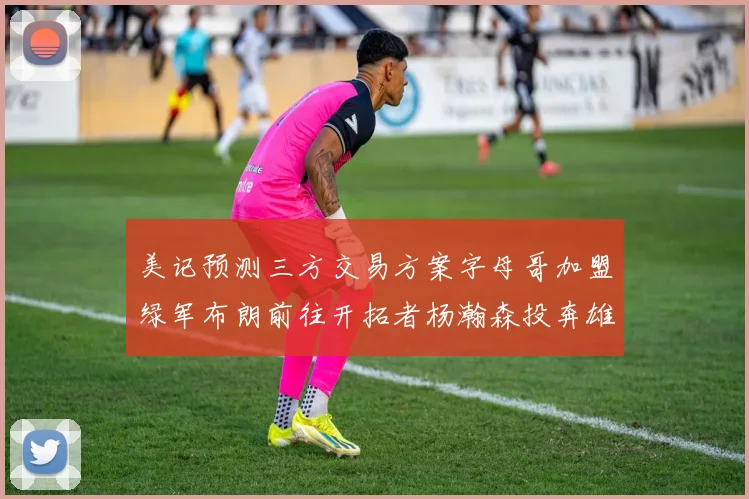 美记预测三方交易方案字母哥加盟绿军布朗前往开拓者杨瀚森投奔雄鹿