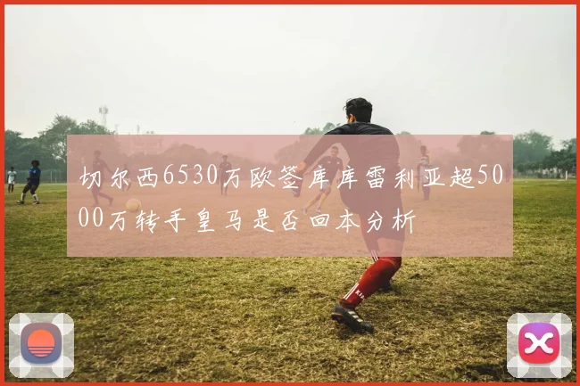 切尔西6530万欧签库库雷利亚超5000万转手皇马是否回本分析