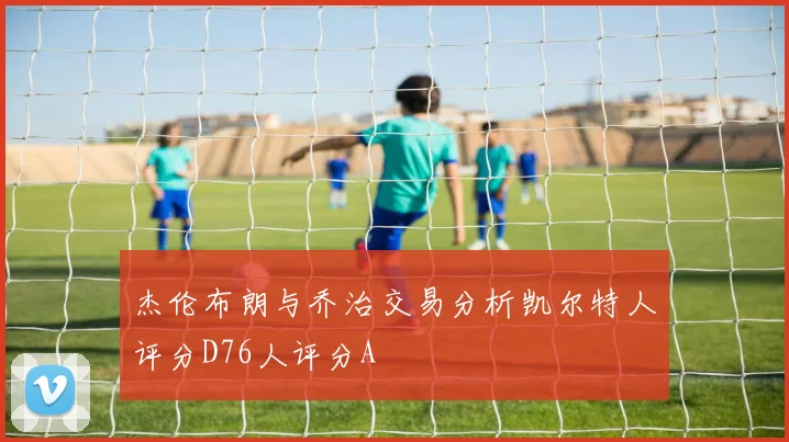 杰伦布朗与乔治交易分析凯尔特人评分D76人评分A