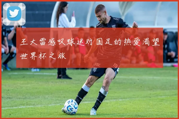 王大雷感叹球迷对国足的热爱渴望世界杯之旅