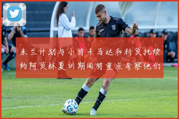 米兰计划与小将卡马达和科莫托续约阿莫林夏训期间将重点考察他们