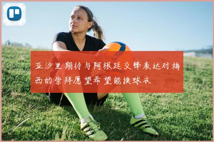 亚沙里期待与阿根廷交锋表达对梅西的崇拜愿望希望能换球衣