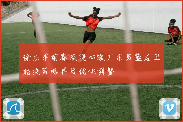 徐杰季前赛表现回暖广东男篮后卫轮换策略再度优化调整