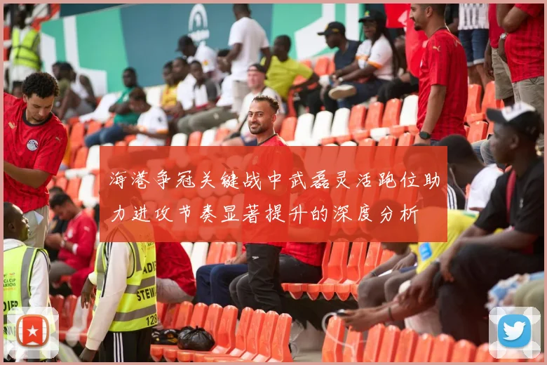 海港争冠关键战中武磊灵活跑位助力进攻节奏显著提升的深度分析