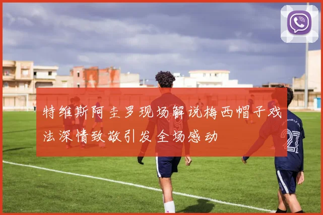 特维斯阿圭罗现场解说梅西帽子戏法深情致敬引发全场感动