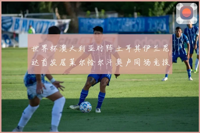 世界杯澳大利亚对阵土耳其伊兰昆达首发居莱尔恰尔汗奥卢同场竞技