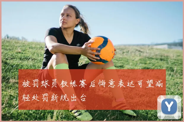被罚球员教练赛后悔意表达可望减轻处罚新规出台